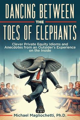 Dancing Between the Toes of Elephants: Clever Private Equity Idioms and Anecdotes from an Outsider's Experience on  the Inside