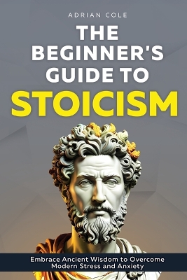 Beginner's Guide to Stoicism: Embrace Ancient Wisdom to Overcome Modern Stress and Anxiety