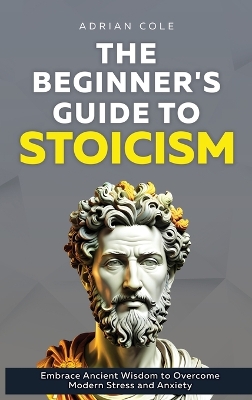 Beginner's Guide to Stoicism: Embrace Ancient Wisdom to Overcome Modern Stress and Anxiety