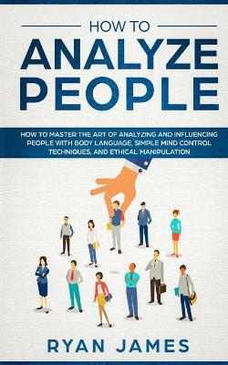 How to Analyze People: How to Master the Art of Analyzing and Influencing People with Body  Language, Simple Mind Control Techniques, and Ethical Manipulation