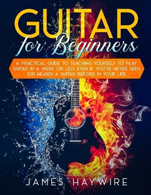 Guitar for Beginners A Practical Guide To Teaching Yourself To Play Guitar  In A Week Or Less Even If You've Never Seen (Or Heard) A Guitar Before In Your Life