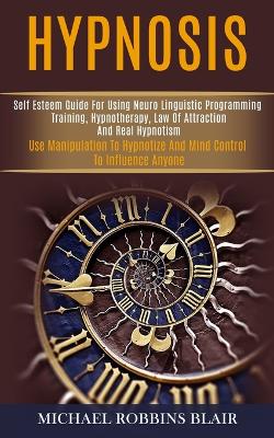 Hypnosis: Self Esteem Guide for Using Neuro Linguistic Programming Training,  Hypnotherapy, Law of Attraction and Real Hypnotism (Use Manipulation to Hypnotize and Mind Control to Influence Anyone)