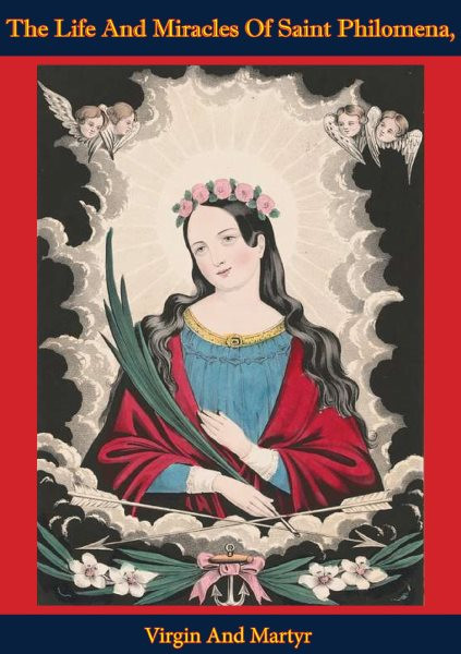 Life And Miracles Of Saint Philomena, Virgin And Martyr: Whose Sacred Body: Was Lately Discovered In The Catacombs At Rome, And From Thence Transferred To Mugnano, In The Kingdom Of Naples