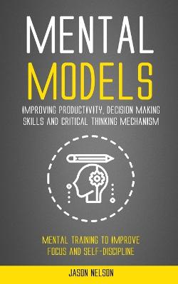 Mental Models: Improving Productivity, Decision Making Skills and Critical Thinking  Mechanism (Mental Training to Improve Focus and Self-discipline)