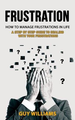 Frustration: How to Manage Frustrations in Life (A Step by Step Guide to Dealing with  Your Frustrations)