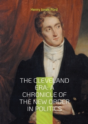 Cleveland Era: A Chronicle of the New Order in Politics: An In-Depth Analysis of Grover  Cleveland's Impact on 19th-Century American Political Reform