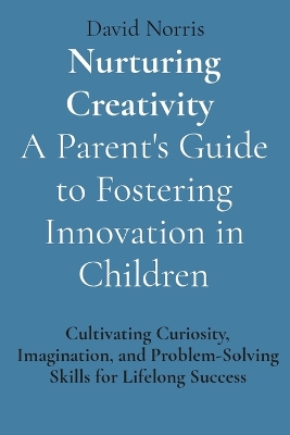 Nurturing Creativity A Parent's Guide to Fostering Innovation in Children: Cultivating Curiosity, Imagination, and Problem-Solving Skills for Lifelong  Success