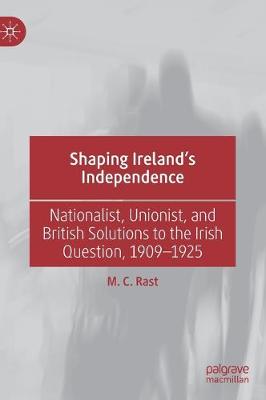 Shaping Ireland's Independence: Nationalist, Unionist, and British Solutions to the Irish Question, 1909-1925