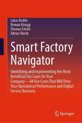 Smart Factory Navigator: Identifying and Implementing the Most Beneficial Use Cases for Your Company-44 Use Cases That Will Drive Your Operational Performance and Digital Service Business