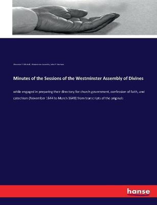 Minutes of the Sessions of the Westminster Assembly of Divines: while engaged in preparing their directory for church government, confession  of faith, and catechism (November 1644 to March 1649) from transcripts of the originals