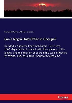 Can a Negro Hold Office in Georgia?: Decided in Supreme Court of Georgia, June term, 1869. Arguments of council,  with the opinions of the judges, and the decision of court in the case of Richard W. White, clerk of Superior Court of Chatham Co.