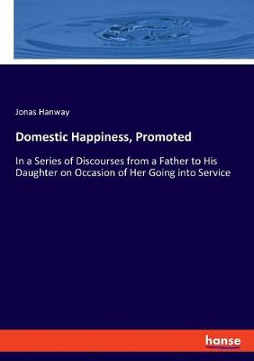 Domestic Happiness, Promoted: In a Series of Discourses from a Father to His Daughter on Occasion of Her  Going into Service