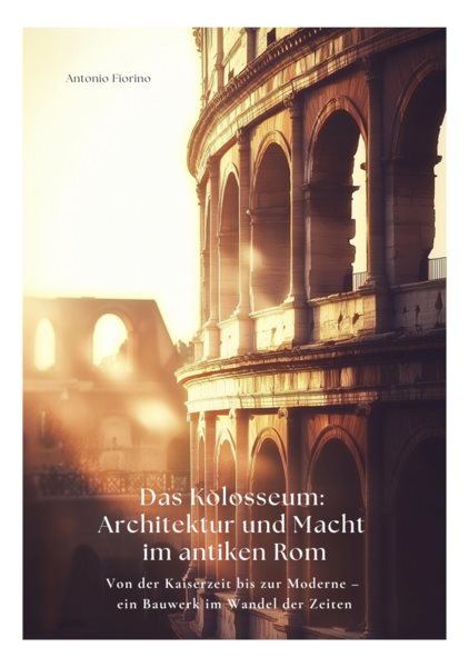 Das Kolosseum: Architektur und Macht im antiken Rom: Von der Kaiserzeit bis zur Moderne - ein Bauwerk im Wandel der Zeiten