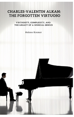 Charles-Valentin Alkan: The Forgotten Virtuoso: Virtuosity, Complexity, and the Legacy of a Musical  Genius