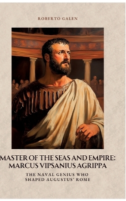 Master of the Seas and Empire: Marcus Vipsanius Agrippa: The Naval Genius Who Shaped Augustus' Rome
