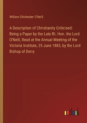 Description of Christianity Criticised: Being a Paper by the Late Rt. Hon. the Lord O'Neill, Read at the Annual  Meeting of the Victoria Institute, 25 June 1883, by the Lord Bishop of Derry