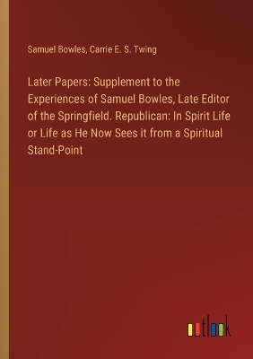 Later Papers: Supplement to the Experiences of Samuel Bowles, Late Editor of the  Springfield. Republican: In Spirit Life or Life as He Now Sees it from a Spiritual Stand-Point