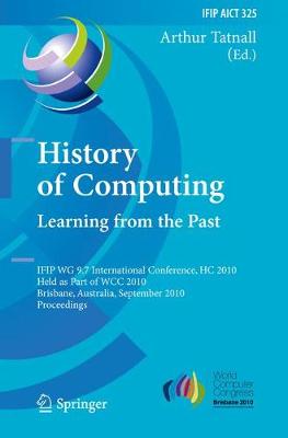 History of Computing: Learning from the Past: IFIP WG 9.7 International Conference, HC 2010, Held as Part of WCC 2010, Brisbane,  Australia, September 20-23, 2010, Proceedings