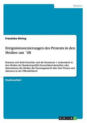 Ereignisinszenierungen des Protests in den Medien um ´68: Konnten sich Rudi Dutschke und die Kommune 1 authentisch in den Medien der  Bundesrepublik Deutschland darstellen oder übernahmen die Medien die Deutungsmacht über ihre Person und Aktionen in der Öff