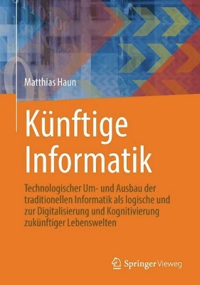 Künftige Informatik: Technologischer Um- und Ausbau der traditionellen Informatik als logische  und praktische Konsequenz der Digitalisierung und Kognitivierung zukünftiger Lebenswelten 1. Aufl. 2024