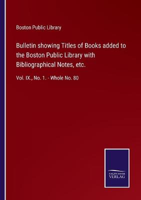 Bulletin showing Titles of Books added to the Boston Public Library with  Bibliographical Notes, etc.: Vol. IX., No. 1. - Whole No. 80