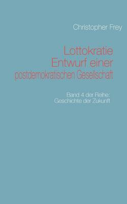 Lottokratie Entwurf einer postdemokratischen Gesellschaft: Band 4 der Reihe: Geschichte der Zukunft