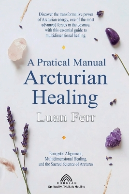 Practical Manual of Arcturian Healing: Energetic Alignment, Multidimensional Healing, and the Sacred Science of  Arcturus