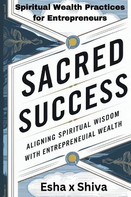 Sacred Success: Aligning Spiritual Wisdom with Entrepreneurial Wealth: Spiritual Wealth Practices for Entrepreneurs