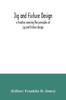 Jig and fixture design, a treatise covering the principles of jig and  fixture design, the important constructional details, and many different types of work-holding devices used in interchangeable manufacture