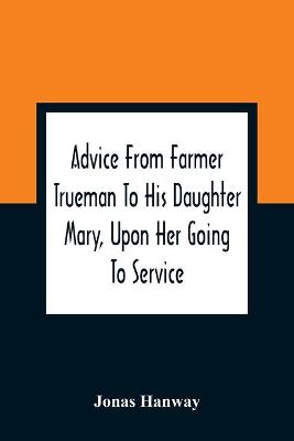 Advice From Farmer Trueman To His Daughter Mary, Upon Her Going To Service;  In A Series Of Discourses, Designed To Promote The Welfare And True Interest Of Servants, With Reflections Of No Less Importance To Masters And Mistresses