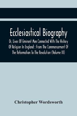 Ecclesiastical Biography, Or, Lives Of Eminent Men Connected With The  History Of Religion In England: From The Commencement Of The Reformation To The Revolution (Volume Iii)