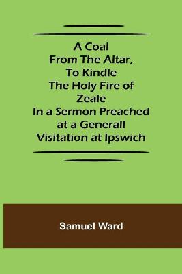 Coal From The Altar, To Kindle The Holy Fire of Zeale; In a Sermon Preached  at a Generall Visitation at Ipswich