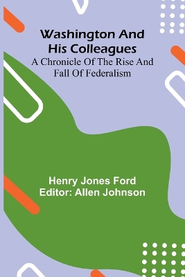 Washington And His Colleagues; A Chronicle Of The Rise And Fall Of Federalism