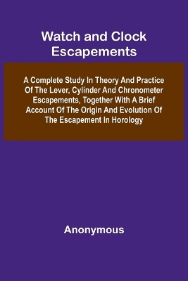 Watch And Clock Escapements; A Complete Study In Theory And Practice Of The  Lever, Cylinder And Chronometer Escapements, Together With A Brief Account Of The Origin And Evolution Of The Escapement In Horology