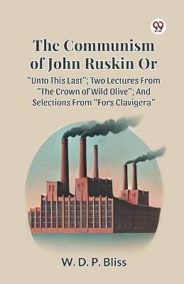 THE COMMUNISM OF JOHN RUSKIN OR &quote;UNTO THIS LAST&quote;; TWO LECTURES FROM &quote;THE CROWN OF WILD OLIVE&quote;; AND SELECTIONS FROM &quote;FORS CLAVIGERA&quote;