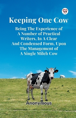 Keeping One Cow Being the Experience of a Number of Practical Writers, in a  Clear and Condensed Form, Upon the Management of a Single Milch Cow