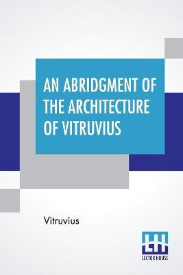 Abridgment Of The Architecture Of Vitruvius: Containing A System Of The Whole Works Of That Author. To Which Is Added In  This Edition The Etymology And Derivation Of The Terms Used In Architecture.First Done In French By Monsr Perrault, Of The Academy Of Paris, And Now Englished, With Additions.