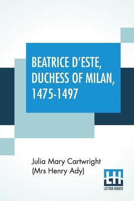 Beatrice D'Este, Duchess Of Milan, 1475-1497: A Study Of The Renaissance