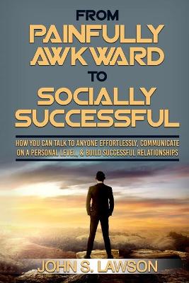 Social Anxiety: From Painfully Awkward To Socially Successful - How You Can Talk To Anyone  Effortlessly, Communicate On A Personal Level, & Build Successful Relationships