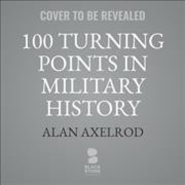100 Turning Points in Military History: The Critical Decisions, Key Events, and Breakthrough Inventions and  Discoveries That Shaped Warfare Around the World