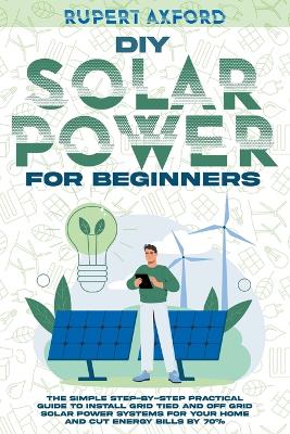 DIY Solar Power for Beginners: The Simple Step-by-Step Practical Guide to Install Grid Tied and Off Grid  Solar Power Systems for Your Home and Cut Energy Bills by 70%
