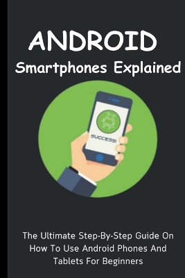 Android Smartphones Explained: The Ultimate Step-By-Step Guide On How To Use Android Phones And Tablets For  Beginners