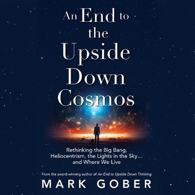End to the Upside Down Cosmos: Rethinking the Big Bang, Heliocentrism, the Lights in the Sky...and Where We  Live Unabridged edition