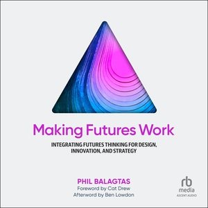 Making Futures Work: Integrating Futures Thinking for Design, Innovation, and Strategy Unabridged edition