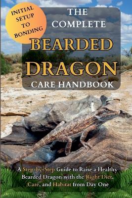 Complete Bearded Dragon Care Handbook: A Step-by-Step Guide to Rasie a Healthy Bearded Dragon with the Right Diet,  Care, and Habitat from Day One
