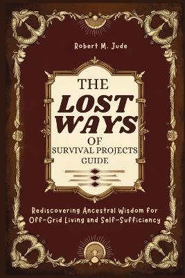 Lost Ways of Survival Projects Guide: Rediscovering Ancestral Wisdom for Off-Grid Living and Self-Sufficiency
