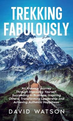 Trekking Fabulously: An Arduous Journey Through Improving Yourself, Succeeding in Business,  Inspiring Others, Transforming Leadership and Achieving Authentic Happiness