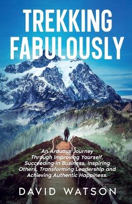 Trekking Fabulously: An Arduous Journey Through Improving Yourself, Succeeding in Business,  Inspiring Others, Transforming Leadership and Achieving Authentic Happiness