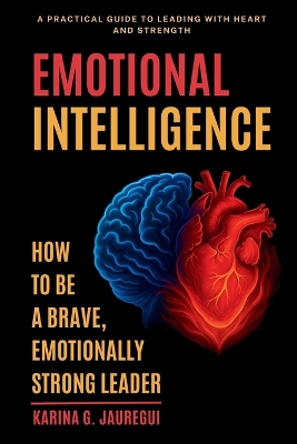 EMOTIONAL INTELLIGENCE How to Be a Brave, Emotionally Strong Leader: A Practical Guide to Leading With Heart and Strength