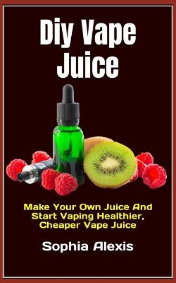 Diy Vape Juice: Make Your Own Juice And Start Vaping Healthier, Cheaper Vape Juice